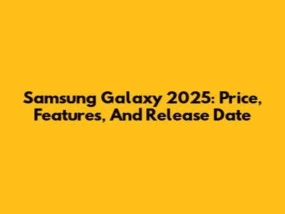 Samsung Galaxy 2025: Price, Features, And Release Date