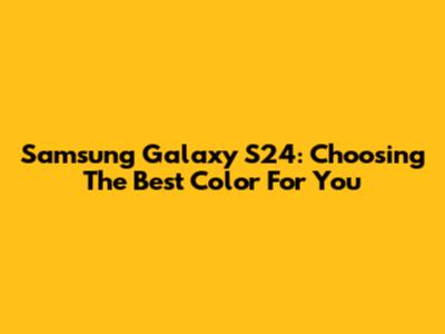 Samsung Galaxy S24: Choosing The Best Color For You