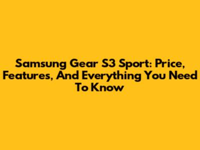Samsung Gear S3 Sport: Price, Features, And Everything You Need To Know