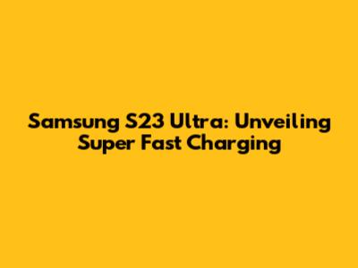 Samsung S23 Ultra: Unveiling Super Fast Charging
