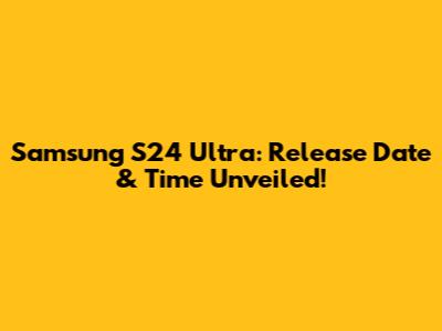 Samsung S24 Ultra: Release Date & Time Unveiled!