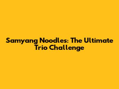 Samyang Noodles: The Ultimate Trio Challenge