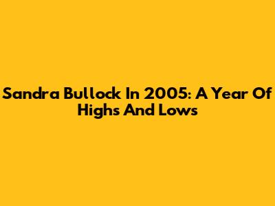 Sandra Bullock In 2005: A Year Of Highs And Lows