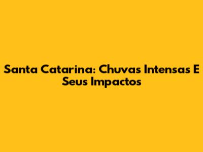Santa Catarina: Chuvas Intensas E Seus Impactos