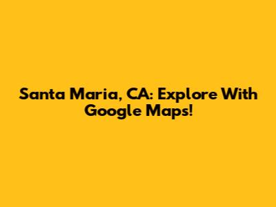 Santa Maria, CA: Explore With Google Maps!