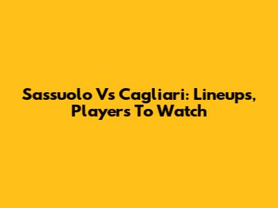 Sassuolo Vs Cagliari: Lineups, Players To Watch