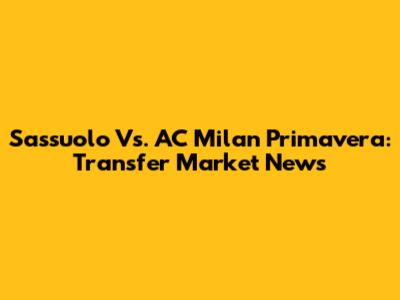 Sassuolo Vs. AC Milan Primavera: Transfer Market News