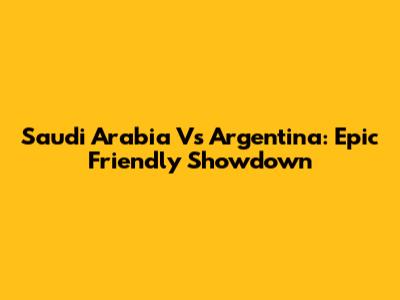 Saudi Arabia Vs Argentina: Epic Friendly Showdown