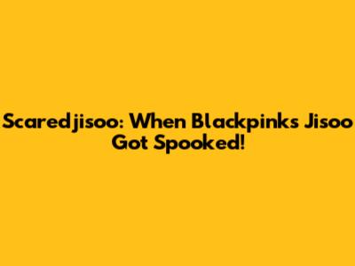 Scaredjisoo: When Blackpink's Jisoo Got Spooked!