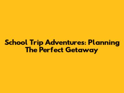 School Trip Adventures: Planning The Perfect Getaway