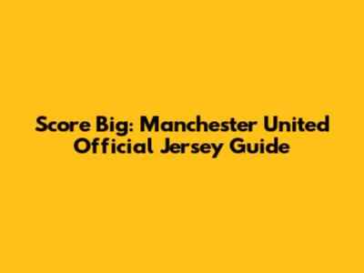Score Big: Manchester United Official Jersey Guide