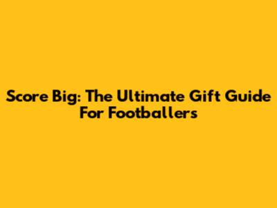 Score Big: The Ultimate Gift Guide For Footballers