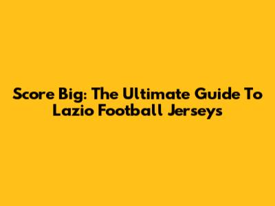 Score Big: The Ultimate Guide To Lazio Football Jerseys