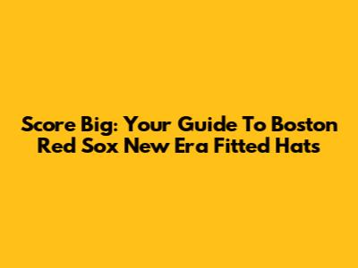 Score Big: Your Guide To Boston Red Sox New Era Fitted Hats