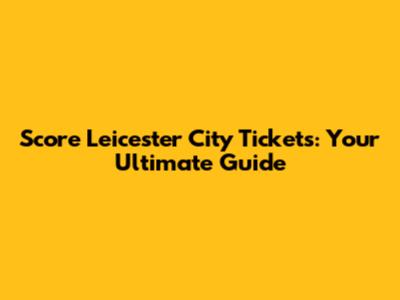 Score Leicester City Tickets: Your Ultimate Guide