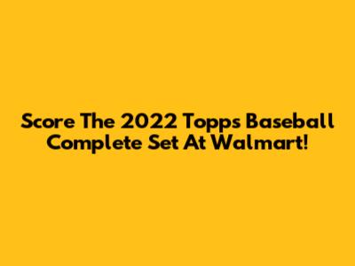 Score The 2022 Topps Baseball Complete Set At Walmart!
