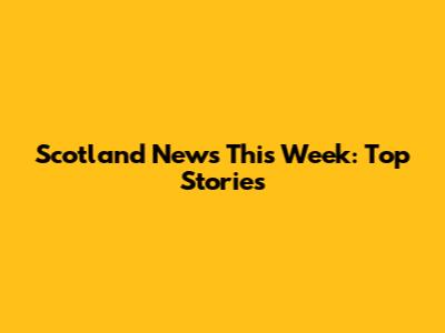 Scotland News This Week: Top Stories