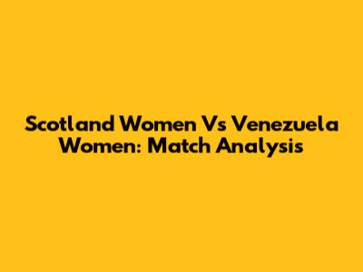 Scotland Women Vs Venezuela Women: Match Analysis