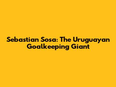 Sebastian Sosa: The Uruguayan Goalkeeping Giant
