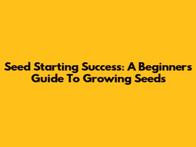 Seed Starting Success: A Beginner's Guide To Growing Seeds