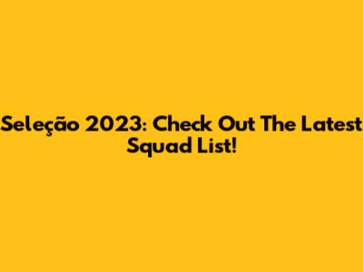 Seleção 2023: Check Out The Latest Squad List!