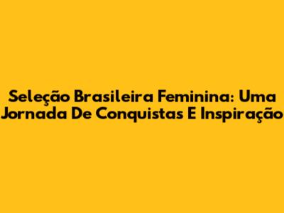 Seleção Brasileira Feminina: Uma Jornada De Conquistas E Inspiração