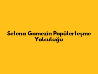 Selena Gomez'in Popülerleşme Yolculuğu