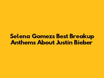 Selena Gomez's Best Breakup Anthems About Justin Bieber