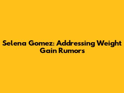 Selena Gomez: Addressing Weight Gain Rumors
