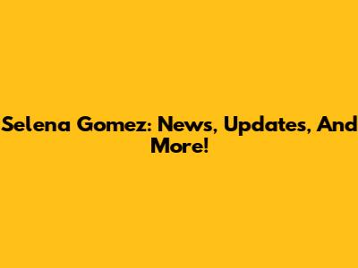 Selena Gomez: News, Updates, And More!