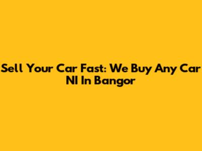 Sell Your Car Fast: We Buy Any Car NI In Bangor