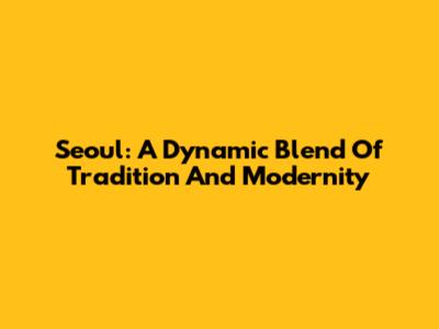 Seoul: A Dynamic Blend Of Tradition And Modernity
