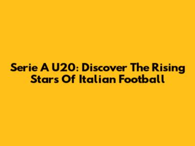 Serie A U20: Discover The Rising Stars Of Italian Football