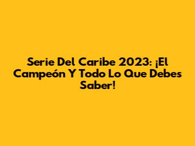 Serie Del Caribe 2023: ¡El Campeón Y Todo Lo Que Debes Saber!