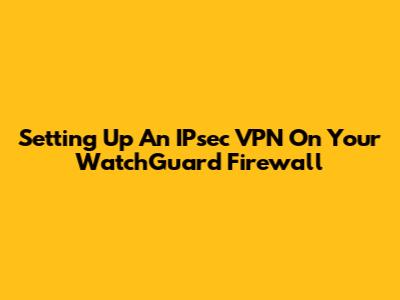Setting Up An IPsec VPN On Your WatchGuard Firewall