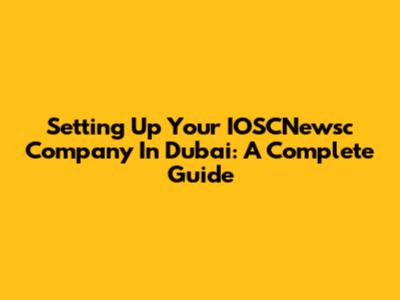 Setting Up Your IOSCNewsc Company In Dubai: A Complete Guide