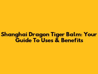 Shanghai Dragon Tiger Balm: Your Guide To Uses & Benefits