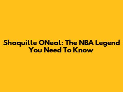 Shaquille O'Neal: The NBA Legend You Need To Know