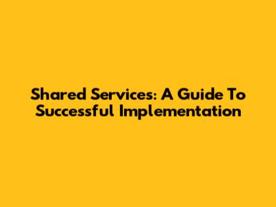 Shared Services: A Guide To Successful Implementation