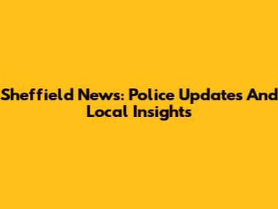 Sheffield News: Police Updates And Local Insights