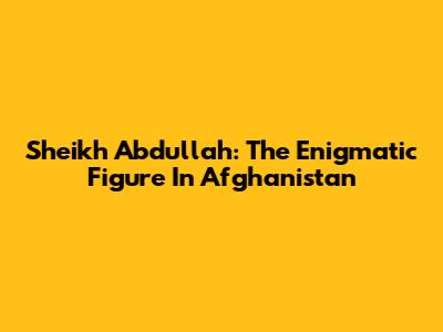 Sheikh Abdullah: The Enigmatic Figure In Afghanistan