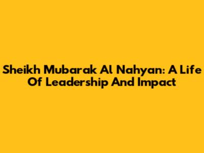 Sheikh Mubarak Al Nahyan: A Life Of Leadership And Impact