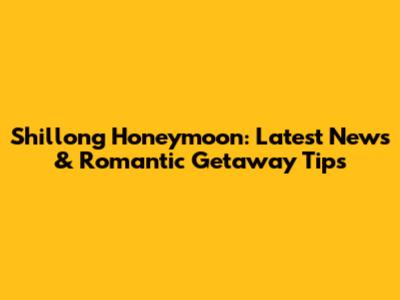 Shillong Honeymoon: Latest News & Romantic Getaway Tips