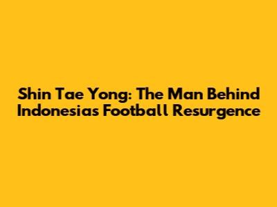 Shin Tae Yong: The Man Behind Indonesia's Football Resurgence