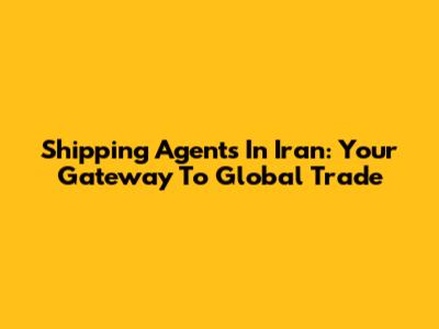 Shipping Agents In Iran: Your Gateway To Global Trade