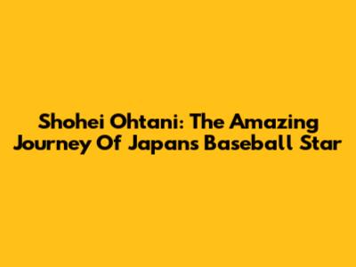 Shohei Ohtani: The Amazing Journey Of Japan's Baseball Star