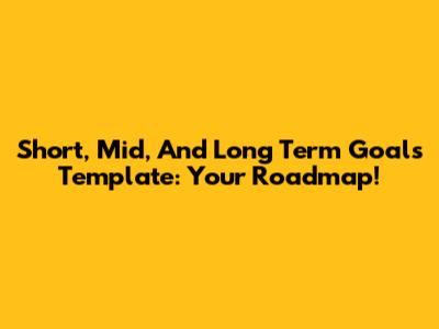 Short, Mid, And Long Term Goals Template: Your Roadmap!