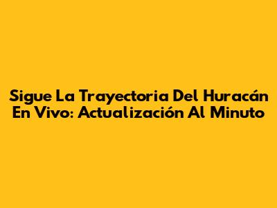 Sigue La Trayectoria Del Huracán En Vivo: Actualización Al Minuto
