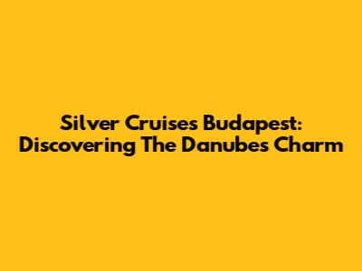 Silver Cruises Budapest: Discovering The Danube's Charm