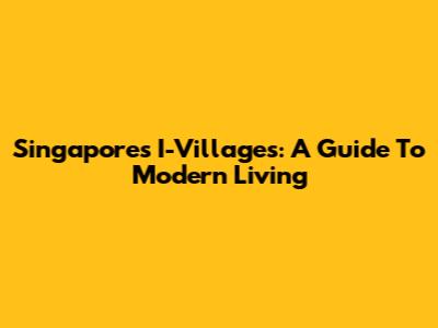 Singapore's I-Villages: A Guide To Modern Living